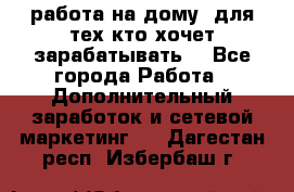 работа на дому  для тех кто хочет зарабатывать. - Все города Работа » Дополнительный заработок и сетевой маркетинг   . Дагестан респ.,Избербаш г.